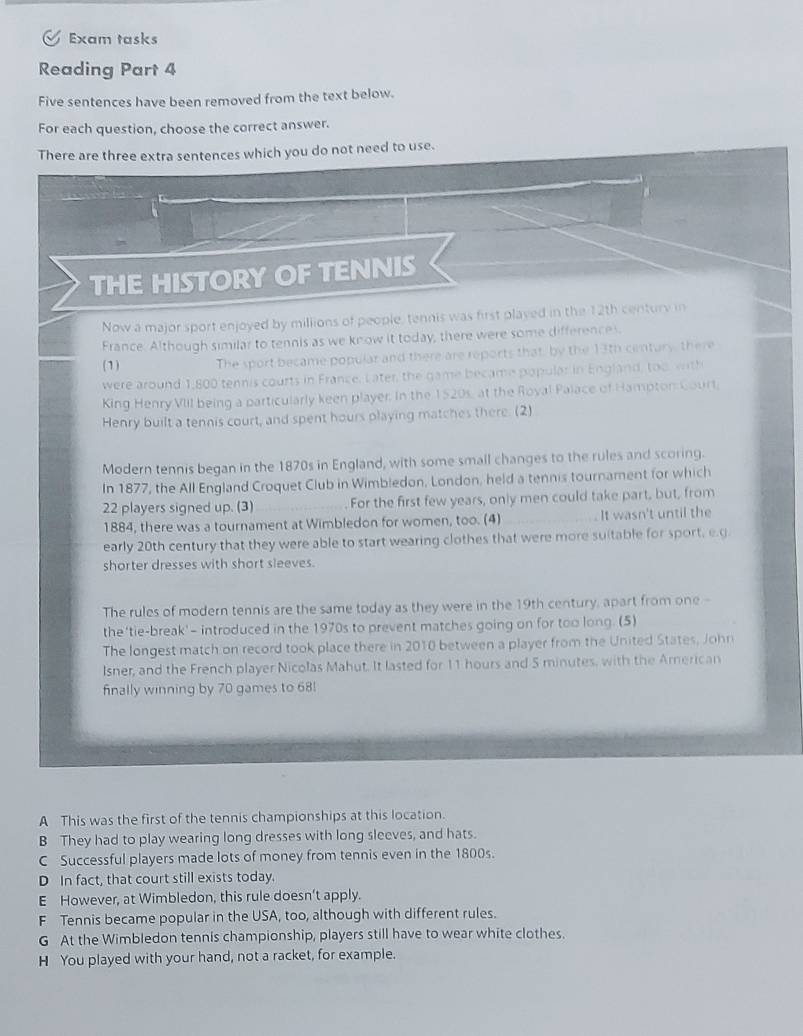 Exam tasks
Reading Part 4
Five sentences have been removed from the text below.
For each question, choose the correct answer.
There are three extra sentences which you do not need to use.
THE HISTORY OF TENNIS
Now a major sport enjoyed by millions of people, tennis was first played in the 12th century in
France. Although similar to tennis as we know it today, there were some differences.
(1) The sport became popular and there are reports that, by the 13th century, there
were around 1,800 tennis courts in France. Later, the game became popular in England, too, with
King Henry VIII being a particularly keen player. In the 1520s, at the Royal Palace of Hampton Court,
Henry built a tennis court, and spent hours playing matches there. (2)
Modern tennis began in the 1870s in England, with some small changes to the rules and scoring.
In 1877, the All England Croquet Club in Wimbledon, London, held a tennis tournament for which
22 players signed up. (3) _For the first few years, only men could take part, but, from
1884, there was a tournament at Wimbledon for women, too. (4) _It wasn't until the
early 20th century that they were able to start wearing clothes that were more suitable for sport, e.g
shorter dresses with short sleeves.
The rules of modern tennis are the same today as they were in the 19th century, apart from one -
the 'tie-break'- introduced in the 1970s to prevent matches going on for too long. (5)
The longest match on record took place there in 2010 between a player from the United States, John
Isner, and the French player Nicolas Mahut. It lasted for 11 hours and 5 minutes, with the American
finally winning by 70 games to 68!
A This was the first of the tennis championships at this location.
B They had to play wearing long dresses with long sleeves, and hats.
C Successful players made lots of money from tennis even in the 1800s.
D In fact, that court still exists today.
E However, at Wimbledon, this rule doesn’t apply.
F Tennis became popular in the USA, too, although with different rules.
G At the Wimbledon tennis championship, players still have to wear white clothes.
H You played with your hand, not a racket, for example.