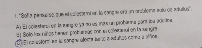 “Solía pensarse que el colesterol en la sangre era un problema solo de adultos”.
A) El colesterol en la sangre ya no es más un problema para los adultos.
B) Solo los niños tienen problemas con el colesterol en la sangre.
C) El colesterol en la sangre afecta tanto a adultos como a niños.