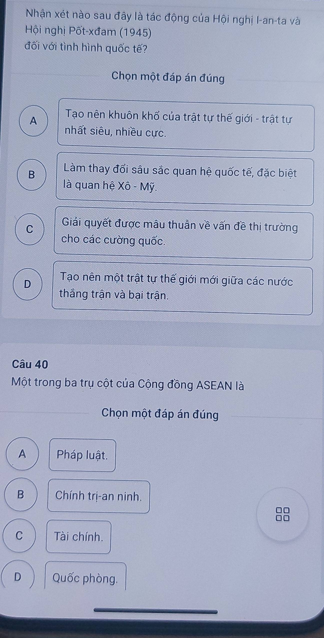 Nhận xét nào sau đây là tác động của Hội nghị I-an-ta và
Hội nghị Pốt-xđam (1945)
đối với tình hình quốc tế?
Chọn một đáp án đúng
A
Tạo nên khuôn khổ của trật tự thế giới - trật tự
nhất siêu, nhiều cực.
B
Làm thay đổi sâu sắc quan hệ quốc tế, đặc biệt
là quan hệ Xô - Mỹ.
C
Giải quyết được mâu thuẫn về vấn đề thị trường
cho các cường quốc.
D
Tạo nên một trật tự thế giới mới giữa các nước
thắng trận và bại trận.
Câu 40
Một trong ba trụ cột của Cộng đồng ASEAN là
_Chọn một đáp án đúng
A Pháp luật.
B Chính trị-an ninh.
C Tài chính.
D Quốc phòng.