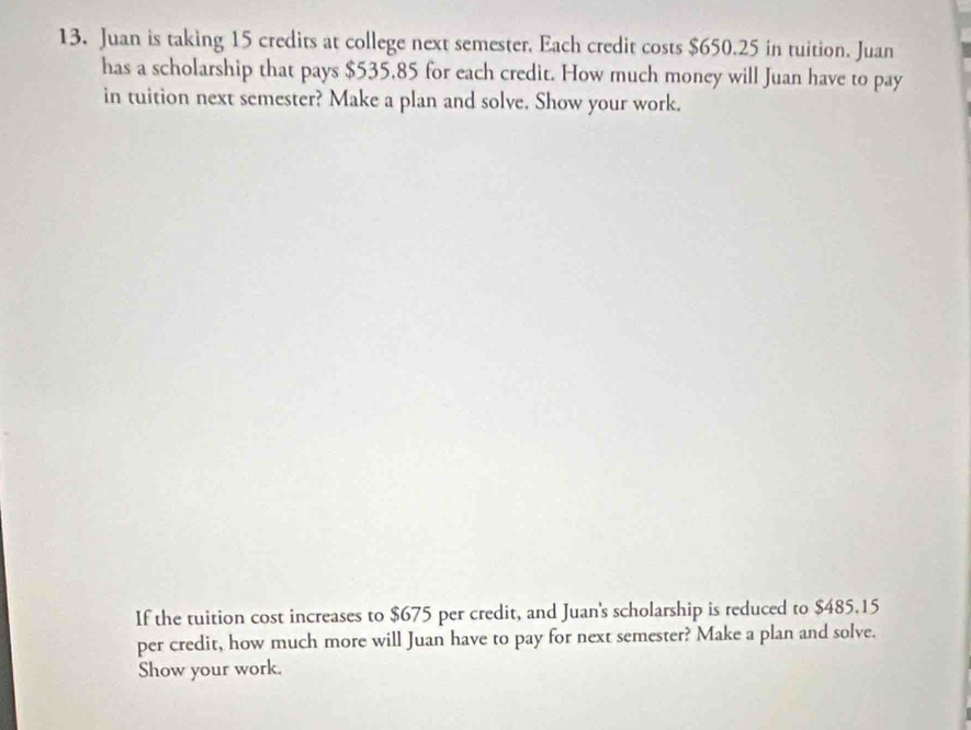 Juan is taking 15 credits at college next semester. Each credit costs $650.25 in tuition. Juan 
has a scholarship that pays $535,85 for each credit. How much money will Juan have to pay 
in tuition next semester? Make a plan and solve. Show your work. 
If the tuition cost increases to $675 per credit, and Juan's scholarship is reduced to $485.15
per credit, how much more will Juan have to pay for next semester? Make a plan and solve. 
Show your work.