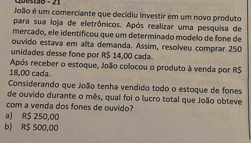 Questão - 21
João é um comerciante que decidiu investir em um novo produto
para sua loja de eletrônicos. Após realizar uma pesquisa de
mercado, ele identificou que um determinado modelo de fone de
ouvido estava em alta demanda. Assim, resolveu comprar 250
unidades desse fone por R$ 14,00 cada.
Após receber o estoque, João colocou o produto à venda por R$
18,00 cada.
Considerando que João tenha vendido todo o estoque de fones
de ouvido durante o mês, qual foi o lucro total que João obteve
com a venda dos fones de ouvido?
a) R$ 250,00
b) R$ 500,00