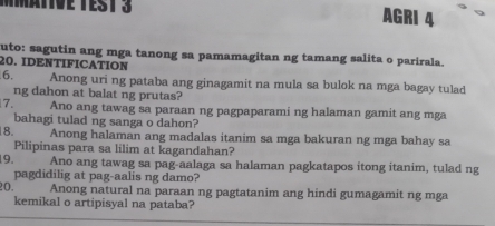 Tve TEST 3 AGRI 4 
uto: sagutin ang mga tanong sa pamamagitan ng tamang salita o parirala. 
20. IDENTIFICATION 
6. Anong uri ng pataba ang ginagamit na mula sa bulok na mga bagay tulad 
ng dahon at balat ng prutas? 
7. Ano ang tawag sa paraan ng pagpaparami ng halaman gamit ang mga 
bahagi tulad ng sanga o dahon? 
8. Anong halaman ang madalas itanim sa mga bakuran ng mga bahay sa 
Pilipinas para sa lilim at kagandahan? 
19. Ano ang tawag sa pag-aalaga sa halaman pagkatapos itong itanim, tulad ng 
pagdidilig at pag-aalis ng damo? 
20. Anong natural na paraan ng pagtatanim ang hindi gumagamit ng mga 
kemikal o artipisyal na pataba?