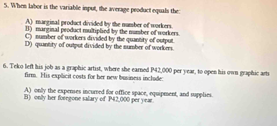 When labor is the variable input, the average product equals the:
A) marginal product divided by the number of workers.
B) marginal product multiplied by the number of workers.
C) number of workers divided by the quantity of output.
D) quantity of output divided by the number of workers.
6. Teko left his job as a graphic artist, where she earned P42,000 per year, to open his own graphic arts
firm. His explicit costs for her new business include:
A) only the expenses incurred for office space, equipment, and supplies.
B) only her foregone salary of P42,000 per year.