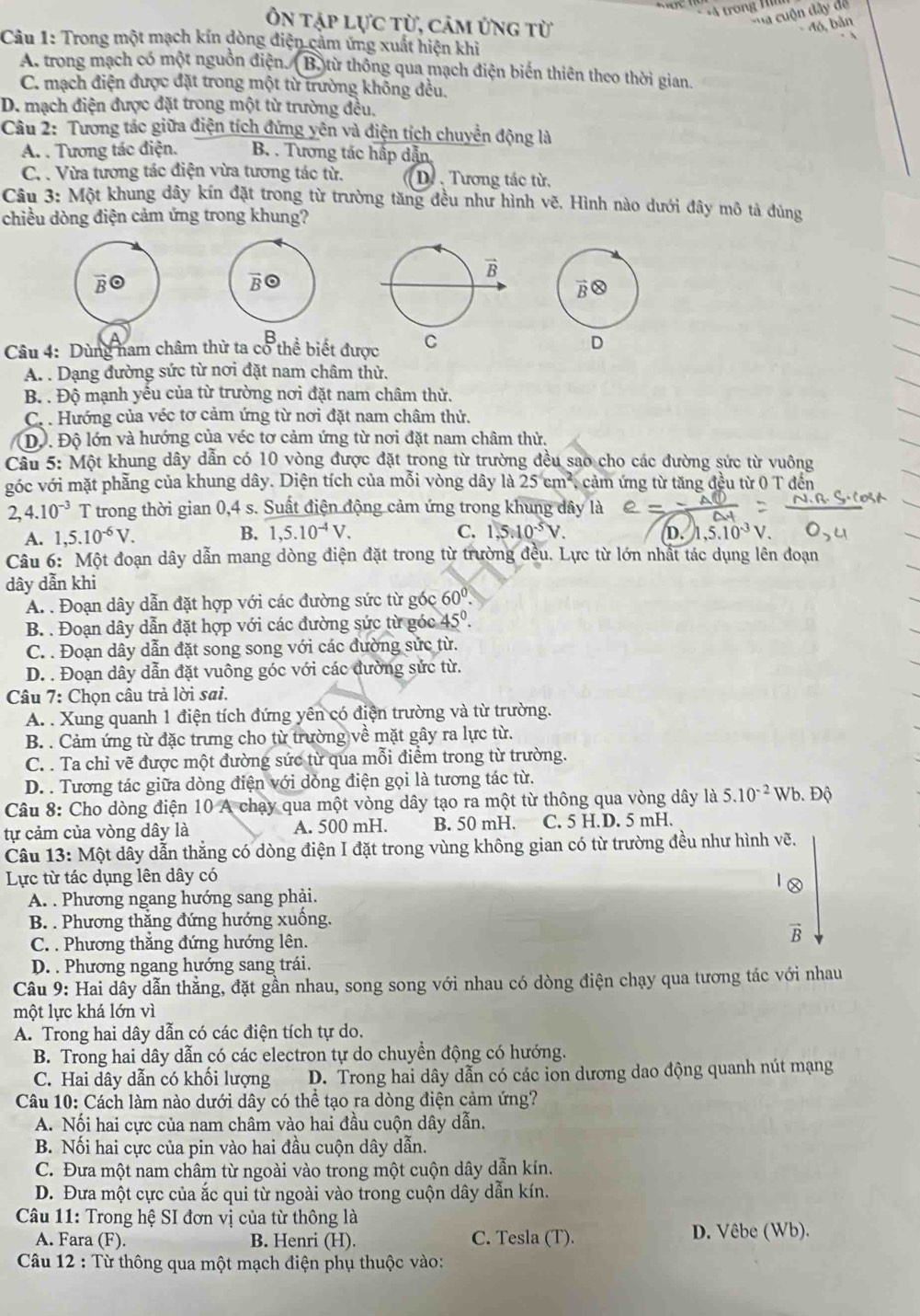 trong 
Ôn tập lực từ, cảm ứng từ
ca  cuộn đây dể
đó, bản
Câu 1: Trong một mạch kín dòng điện cảm ứng xuất hiện khi
A. trong mạch có một nguồn điện. (B.) từ thông qua mạch điện biến thiên theo thời gian.
C. mạch điện được đặt trong một từ trường không đều.
D. mạch điện được đặt trong một từ trường đều,
Câu 2: Tương tác giữa điện tích đứng yên và điện tích chuyển động là
A. . Tương tác điện. B. . Tương tác hấp dẫn
C. . Vừa tương tác điện vừa tương tác từ. D. . Tương tác từ,
Câu 3: Một khung dây kín đặt trong từ trường tăng đều như hình vẽ, Hình nào dưới đây mô tả đủng
chiều dòng điện cảm ứng trong khung?
Câu 4: Dùng nam châm thử ta cổ thể biết được C
D
A. . Dạng đường sức từ nơi đặt nam châm thử.
B. . Độ mạnh yếu của từ trường nơi đặt nam châm thử.
C. . Hướng của véc tơ cảm ứng từ nơi đặt nam châm thử.
Độ. Độ lớn và hướng của véc tơ cảm ứng từ nơi đặt nam châm thử.
Câu 5: Một khung dây dẫn có 10 vòng được đặt trong từ trường đều sao cho các đường sức từ vuông
góc với mặt phẫng của khung dây. Diện tích của mỗi vòng dây là 25 cm², cảm ứng từ tăng đều từ 0 T đến
4.10^(-3) T trong thời gian 0,4 s. Suất điện động cảm ứng trong khung dây là
A. 1,5.10^(-6)V. B. 1,5.10^(-4)V. C. 1.5.10^(-5)V. D. ,5.10³ V.
Câu 6: Một đoạn dây dẫn mang dòng điện đặt trong từ trường đều. Lực từ lớn nhất tác dụng lên đoạn
dây dẫn khi
A. . Đoạn dây dẫn đặt hợp với các đường sức từ góc 60°.
B. . Đoạn dây dẫn đặt hợp với các đường sức từ góc 45º.
C. . Đoạn dây dẫn đặt song song với các đường sửc từ.
D. . Đoạn dây dẫn đặt vuông góc với các đường sức từ.
Câu 7: Chọn câu trả lời sai.
A. . Xung quanh 1 điện tích đứng yên có điện trường và từ trường.
B. . Cảm ứng từ đặc trưng cho từ trường về mặt gây ra lực từ.
C. . Ta chỉ vẽ được một đường sức từ qua mỗi điểm trong từ trường.
D. . Tương tác giữa dòng điện với dòng điện gọi là tương tác từ.
Câu 8: Cho dòng điện 10 A chạy qua một vòng dây tạo ra một từ thông qua vòng dây là 5.10^(-2)Wb.Dhat Q
tự cảm của vòng dây là A. 500 mH. B. 50 mH. C. 5 H.D. 5 mH.
Câu 13: Một dây dẫn thắng có dòng điện I đặt trong vùng không gian có từ trường đều như hình vẽ.
Lực từ tác dụng lên dây có
A. . Phương ngang hướng sang phải.
B. . Phương thắng đứng hướng xuống.
C. . Phương thắng đứng hướng lên.
overline B
D. . Phương ngang hướng sang trái.
Câu 9: Hai dây dẫn thẳng, đặt gần nhau, song song với nhau có dòng điện chạy qua tương tác với nhau
một lực khá lớn vì
A. Trong hai dây dẫn có các điện tích tự do.
B. Trong hai dây dẫn có các electron tự do chuyền động có hướng.
C. Hai dây dẫn có khối lượng D. Trong hai dây dẫn có các ion dương dao động quanh nút mạng
Câu 10: Cách làm nào dưới dây có thể tạo ra dòng điện cảm ứng?
A. Nối hai cực của nam châm vào hai đầu cuộn dây dẫn.
B. Nối hai cực của pin vào hai đầu cuộn dây dẫn.
C. Đưa một nam châm từ ngoài vào trong một cuộn dây dẫn kín.
D. Đưa một cực của ắc qui từ ngoài vào trong cuộn dây dẫn kín.
Câu 11: Trong hệ SI đơn vị của từ thông là
A. Fara (F). B. Henri (H). C. Tesla (T). D. Vêbe (Wb).
Câu 12 : Từ thông qua một mạch điện phụ thuộc vào: