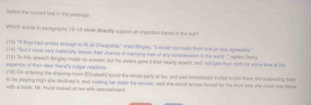 Select the correct text in the passage.
Which words in paragraphs 13-16 most directly support an important theme in the text?
(13) "If they had uncles enough to fill all Cheapside," cried Bingley, "it would not make them one jot less agreeable."
(14) "But it must very materially lessen their chance of marrying men of any consideration in the world ," replied Darcy
(15) To this speech Bingley made no answer; but his sisters gave it their hearty assent, and indulged their mirth for some time at the
expense of their dear friend's vulgar relations.
(16) On entering the drawing-room [Elizabeth] found the whole party at loo, and was immediately invited to join them; but suspecting them
to be playing high she declined it, and making her sister the excuse, said she would amuse herself for the short time she could stay below
with a book. Mr. Hurst looked at her with astonishment.