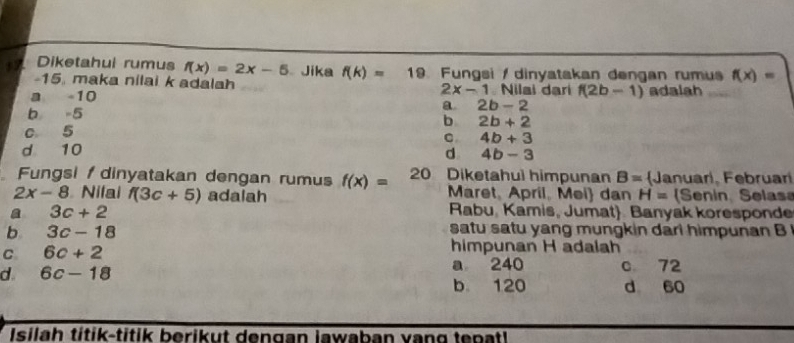 Diketahui rumus f(x)=2x-5 Jika f(k)= 19. Fungsi / dinyatakan dengan rumus f(x)=
-15. maka nilai k adalah Nilai dari f(2b-1)
2x-1
a 10 adalah
b -5
a 2b-2
b 2b+2
c 5
C 4b+3
d 10
d 4b-3
Fungsi dinyatakan dengan rumus f(x)= 20 Diketahul himpunan B= Januarl, Februar
2x-8 Nifai f(3c+5) adalah Maret, April, Mei dan H= Senin Selas
a 3c+2
Rabu, Kamis, Jumat. Banyak koresponde
b 3c-18
satu satu yang mungkin dari himpunan B
C 6c+2
himpunan H adalah
d. 6c-18 a 240 c 72
b 120 d 60
Isilah títik-titik berikut dengan lawaban vang tenatl