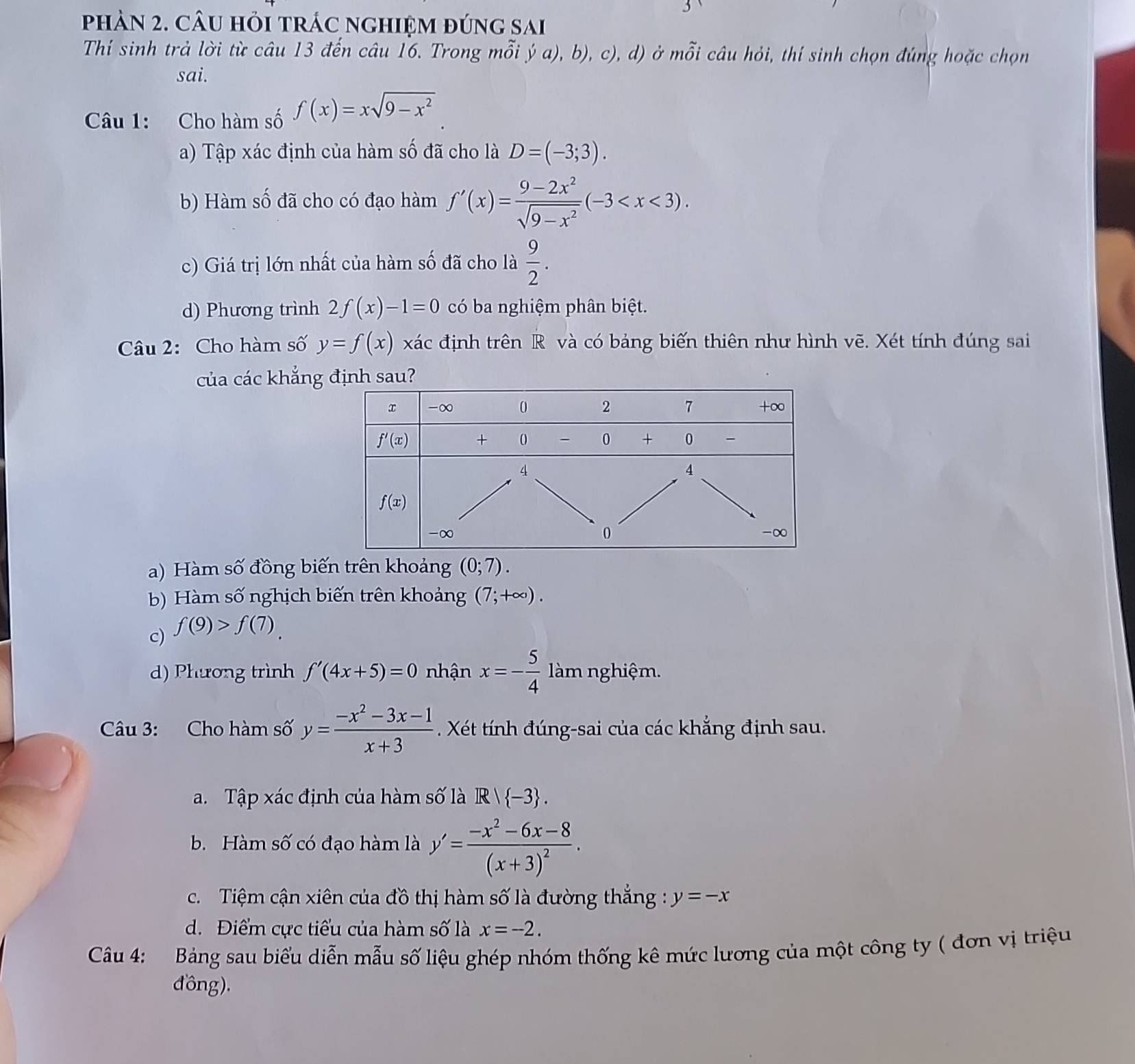 phàn 2. câu hỏi trác nghiệm đúng sai
Thí sinh trả lời từ câu 13 đến câu 16. Trong mỗi ý a), b), c), d) ở mỗi câu hỏi, thí sinh chọn đúng hoặc chọn
sai.
Câu 1: Cho hàm số f(x)=xsqrt(9-x^2)
a) Tập xác định của hàm số đã cho là D=(-3;3).
b) Hàm số đã cho có đạo hàm f'(x)= (9-2x^2)/sqrt(9-x^2) (-3
c) Giá trị lớn nhất của hàm số đã cho là  9/2 .
d) Phương trình 2f(x)-1=0 có ba nghiệm phân biệt.
Câu 2: Cho hàm số y=f(x) xác định trên R và có bảng biến thiên như hình vẽ. Xét tính đúng sai
của các khẳng định sau?
a) Hàm số đồng biến trên khoảng (0;7).
b) Hàm số nghịch biến trên khoảng (7;+∈fty ).
c) f(9)>f(7).
d) Phương trình f'(4x+5)=0 nhận x=- 5/4  làm nghiệm.
Câu 3: Cho hàm số y= (-x^2-3x-1)/x+3 . Xét tính đúng-sai của các khẳng định sau.
a. Tập xác định của hàm số là R/ -3 .
b. Hàm số có đạo hàm là y'=frac -x^2-6x-8(x+3)^2.
c.Tiệm cận xiên của đồ thị hàm số là đường thắng : y=-x
d. Điểm cực tiểu của hàm số là x=-2.
Câu 4: Bảng sau biểu diễn mẫu số liệu ghép nhóm thống kê mức lương của một công ty ( đơn vị triệu
đồng).