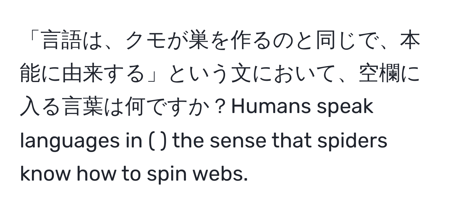 「言語は、クモが巣を作るのと同じで、本能に由来する」という文において、空欄に入る言葉は何ですか？Humans speak languages in (      ) the sense that spiders know how to spin webs.