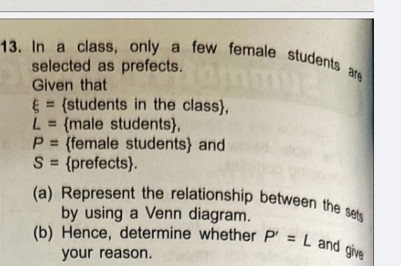 In a class, only a few female students are 
selected as prefects. 
Given that
xi = students in the class,
L= male students,
P= female students and
S= prefects. 
(a) Represent the relationship between the sets 
by using a Venn diagram. 
(b) Hence, determine whether P'=L and give 
your reason.