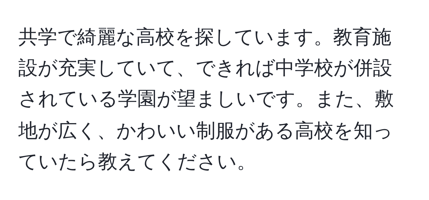 共学で綺麗な高校を探しています。教育施設が充実していて、できれば中学校が併設されている学園が望ましいです。また、敷地が広く、かわいい制服がある高校を知っていたら教えてください。