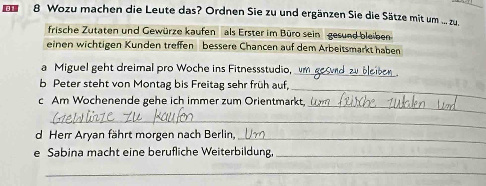 B1 8 Wozu machen die Leute das? Ordnen Sie zu und ergänzen Sie die Sätze mit um ... zu. 
frische Zutaten und Gewürze kaufen als Erster im Büro sein gesund bleiben 
einen wichtigen Kunden treffen bessere Chancen auf dem Arbeitsmarkt haben 
_ 
a Miguel geht dreimal pro Woche ins Fitnessstudio, 
_ 
b Peter steht von Montag bis Freitag sehr früh auf, 
_ 
c Am Wochenende gehe ich immer zum Orientmarkt, 
_ 
d Herr Aryan fährt morgen nach Berlin,_ 
e Sabina macht eine berufliche Weiterbildung,_ 
_