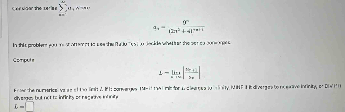 Consider the series sumlimits _(n=1)^(∈fty)a_n where
a_n= 9^n/(2n^2+4)7^(n+3) 
In this problem you must attempt to use the Ratio Test to decide whether the series converges. 
Compute
L=limlimits _nto ∈fty |frac a_n+1a_n|
Enter the numerical value of the limit L if it converges, INF if the limit for L diverges to infinity, MINF if it diverges to negative infinity, or DIV if it 
diverges but not to infinity or negative infinity.
L=□