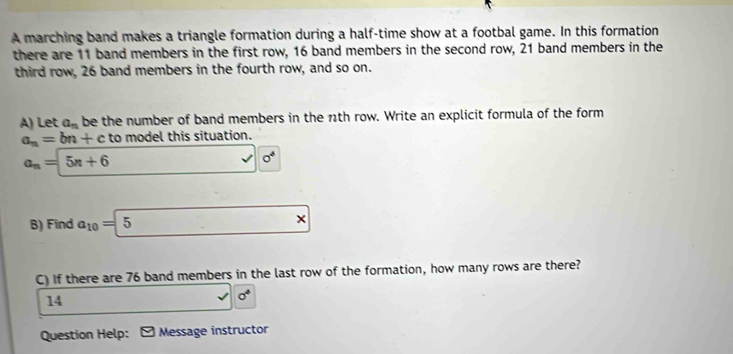 A marching band makes a triangle formation during a half-time show at a footbal game. In this formation 
there are 11 band members in the first row, 16 band members in the second row, 21 band members in the 
third row, 26 band members in the fourth row, and so on. 
A) Let a_n be the number of band members in the n1th row. Write an explicit formula of the form
a_n=bn+c to model this situation.
a_n=5n+6
sigma^4
B) Find a_10=5
× 
C) If there are 76 band members in the last row of the formation, how many rows are there? 
14
sigma^6
Question Help: - Message instructor