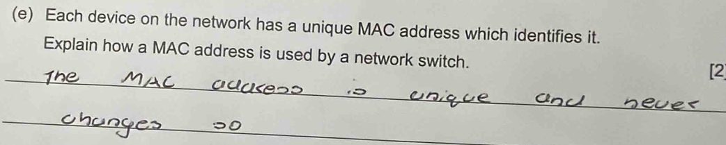 Each device on the network has a unique MAC address which identifies it. 
Explain how a MAC address is used by a network switch. 
_ 
[2 
_