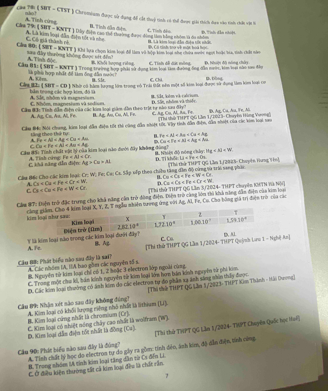 nào?
câu 78:  SBT - CTST  Chromium được sử dụng để cắt thuỷ tinh có thể được giải thích dựa vào tính chất vật l
A. Tính cứng. B. Tính dẫn điện. C. Tính dẻo. D. Tính dẫn nhiệt.
Câu 79:  SBT - KNTT  Dây điện cao thế thường được dùng làm bằng nhôm là do nhôm
A. Là kim loại dẫn điện tốt và nhẹ.
C. Có giá thành rẻ.
B. Là kim loại dẫn điện tốt nhất.
D. Có tính trơ về mặt hoá học.
Câu 80:  SBT - KNTT  Khi lựa chọn kim loại để làm vỏ hộp kim loại nhẹ chứa nước ngọt hoặc bia, tính chất nào
sau đây thường không được xét đến?
A. Tính độc.
B. Khối lượng riêng. C. Tính dễ dát mỏng. D. Nhiệt độ nóng chảy.
Câu 81:  SBT - KNTT  Trong trường hợp phải sử dụng kim loại làm đường ống dẫn nước, kim loại nào sau đây
là phù hợp nhất để làm ống dẫn nước? D. Đồng.
A. Kēm. B. Sắt. C. Chì.
Câu 82:  SBT-CD + Nhờ có hàm lượng lớn trong vỏ Trái Đất nên một số kim loại được sử dụng làm kim loại cơ
bản trong các hợp kim, đó là
A. Sắt, nhôm và magnesium. B. Sắt, kém và calcium.
C. Nhôm, magnesium và sodium. D. Sắt, nhôm và thiếc.
Cầu 83: Tính dẫn điện của các kim loại giảm dần theo trật tự nào sau đây?
A. Ag,Cu,Au , Al, Fe. B. Ag, Au, Cu, Al, Fe. C. g,Cu,Al,Au,Fe. D. Ag, Cu, Au, Fe, Al.
[Thi thử THPT QG Lần 1/2023- Chuyên Hùng Vương]
Cầu 84: Nói chung, kim loại dẫn điện tốt thì cũng dẫn nhiệt tốt. Vậy tính dẫn điện, dẫn nhiệt của các kim loại sau
tăng theo thứ tự:
B. Fe
A. Fe
C. Cu D. Cu
Câu 85: Tính chất vật lý của kim loại nào dưới đây không đúng?
A. Tính cứng: Fe B. Nhiệt độ nóng chảy: Hg
C. khả năng dẫn điện: Ag>Cu>Al. D. Tỉ khối: Li
[Thi thử THPT QG Lần 1/2023- Chuyên Hưng Yên]
Câu 86: Cho các kim loại: Cr; W; Fe; Cu; Cs. Sắp xếp theo chiều tăng dần độ cứng từ trái sang phải:
A. Cs B. Cu
D. Cu
C. Cs
[Thi thử THPT QG Lần 3/2024- THPT chuyên KHTN Hà Nội]
Câu 87: Điện trở đặc trưng cho khả năng cản trở dòng điện. Điện trở càng lớn thì khả năng dẫn điện của kim loại
càng, T ngẫu nhiên tương ứng với Ag, Al, Fe, Cu. Cho bảng giá trị điện trở của các
kim 
Y là kim loại nào trong các kim loại 
B. Ag. C. Cu.
A. Fe.
[Thi thử THPT QG Lần 1/2024- THPT Quỳnh Lưu 1 - Nghệ An]
Câu 88: Phát biểu nào sau đây là sai?
A. Các nhóm IA, IIA bao gồm các nguyên tố s.
B. Nguyên tử kim loại chỉ có 1, 2 hoặc 3 electron lớp ngoài cùng.
C. Trong một chu kì, bán kính nguyên tử kim loại lớn hơn bán kính nguyên tử phi kim.
D. Các kim loại thường có ánh kim do các electron tự do phản xạ ánh sáng nhìn thấy được.
[Thi thử THPT QG Lần 1/2023- THPT Kim Thành - Hải Dương]
Câu 89: Nhận xét nào sau đây không đúng?
A. Kim loại có khối lượng riêng nhỏ nhất là lithium (Li).
B. Kim loại cứng nhất là chromium (Cr).
C. Kim loại có nhiệt nóng chảy cao nhất là wolfram (W).
[Thi thử THPT QG Lần 1/2024- THPT Chuyên Quốc học Huế]
D. Kim loại dẫn điện tốt nhất là đồng (Cu).
Câu 90: Phát biểu nào sau đây là đúng?
A. Tính chất lý học do electron tự do gây ra gồm: tính dẻo, ánh kim, độ dẫn điện, tính cứng.
B. Trong nhóm IA tính kim loại tăng dần từ Cs đến Li.
C. Ở điều kiện thường tất cả kim loại đều là chất rắn.
7