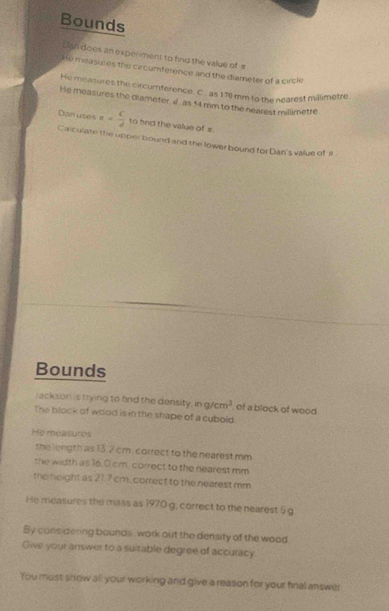 Bounds 
Jan does an experiment to fnd the value of π
He measures the circumference and the diameter of a circle 
He measures the circumference. C . as 170 mm to the nearest millimetre
He measures the diameter, d, as 54 mm to the nearest millimetre
Dan uses n= C/d  to fnd the value of π. 
Calculate the upper bound and the lower bound for Dan's value of 1
Bounds 
Jack son is trying to find the density. ing/cm^3 of a block of wood. 
The block of wood is in the shape of a cubold 
He measures 
the length as 13.2 cm, correct to the nearest mm
the width as 16.0 cm. correct to the nearest mm
the height as 21.7 cm, correct to the nearest mm
He measures the mass as 1970 g, correct to the nearest 5 g
By considering bounds, work out the density of the wood 
Give your answer to a suitable degree of accuracy. 
You must show all your working and give a reason for your final answer