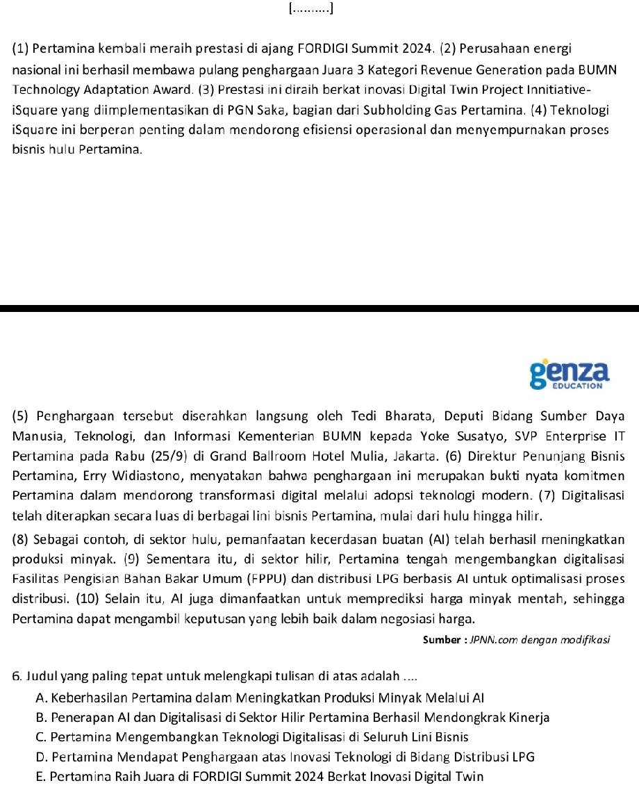 (1) Pertamina kembali meraih prestasi di ajang FORDIGI Summit 2024. (2) Perusahaan energi
nasional ini berhasil membawa pulang penghargaan Juara 3 Kategori Revenue Generation pada BUMN
Technology Adaptation Award. (3) Prestasi ini diraih berkat inovasi Digital Twin Project Innitiative-
iSquare yang diimplementasikan di PGN Saka, bagian dari Subholding Gas Pertamina. (4) Teknologi
iSquare ini berperan penting dalam mendorong efisiensi operasional dan menyempurnakan proses
bisnis hulu Pertamina.
genza
EDUCATION
(5) Penghargaan tersebut diserahkan langsung oleh Tedi Bharata, Deputi Bidang Sumber Daya
Manusia, Teknologi, dan Informasi Kementerian BUMN kepada Yoke Susatyo, SVP Enterprise IT
Pertamina pada Rabu (25/9) di Grand Ballroom Hotel Mulia, Jakarta. (6) Direktur Penunjang Bisnis
Pertamina, Erry Widiastono, menyatakan bahwa penghargaan ini merupakan bukti nyata komitmen
Pertamina dalam mendorong transformasi digital melalui adopsi teknologi modern. (7) Digitalisasi
telah diterapkan secara luas di berbagai lini bisnis Pertamina, mulai dari hulu hingga hilir.
(8) Sebagai contoh, di sektor hulu, pemanfaatan kecerdasan buatan (AI) telah berhasil meningkatkan
produksi minyak. (9) Sementara itu, di sektor hilir, Pertamina tengah mengembangkan digitalisasi
Fasilitas Pengisian Bahan Bakar Umum (FPPU) dan distribusi LPG berbasis AI untuk optimalisasi proses
distribusi. (10) Selain itu, AI juga dimanfaatkan untuk memprediksi harga minyak mentah, sehingga
Pertamina dapat mengambil keputusan yang lebih baik dalam negosiasi harga.
Sumber : JPNN.com dengan modifikasi
6. Judul yang paling tepat untuk melengkapi tulisan di atas adalah ....
A. Keberhasilan Pertamina dalam Meningkatkan Produksi Minyak Melalui Al
B. Penerapan Al dan Digitalisasi di Sektor Hilir Pertamina Berhasil Mendongkrak Kinerja
C. Pertamina Mengembangkan Teknologi Digitalisasi di Seluruh Lini Bisnis
D. Pertamina Mendapat Penghargaan atas Inovasi Teknologi di Bidang Distribusi LPG
E. Pertamina Raih Juara di FORDIGI Summit 2024 Berkat Inovasi Digital Twin