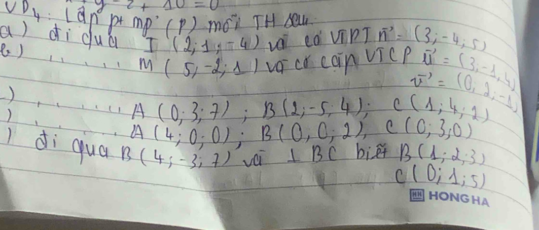 y-2+10=0
CD_4 can p Mg°(p) mói TH ew 
a) dì dua I(2,1,-4) Li eò ViPI vector n=(3;-4;5)
8 )
M(5,-2,1) vaco cain vicP vector u=(3,-1,4)
vector v=(0,2,-1)
)
A(0;3;7); B(2;-5;4); C(1,4,2)
A(4;0;0); B(0,0,2), C(0,3,0)
di qua B(4;-3;7) véi ⊥ BC biēt B(1;2;3)
C(0;1;5)