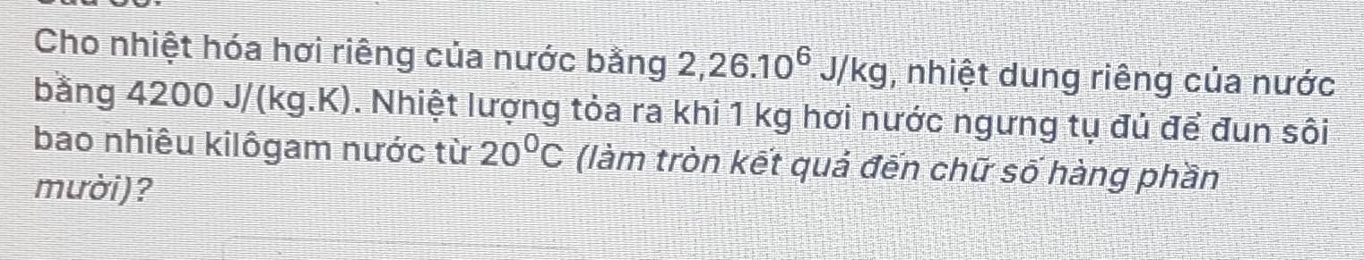 Cho nhiệt hóa hơi riêng của nước bằng 2, 26.10^6J/kg , nhiệt dung riêng của nước 
bằng 4200 J/(kg.K). Nhiệt lượng tỏa ra khi 1 kg hơi nước ngưng tụ đủ để đun sôi 
bao nhiêu kilôgam nước từ 20°C (làm tròn kết quả đến chữ số hàng phần 
mười)?