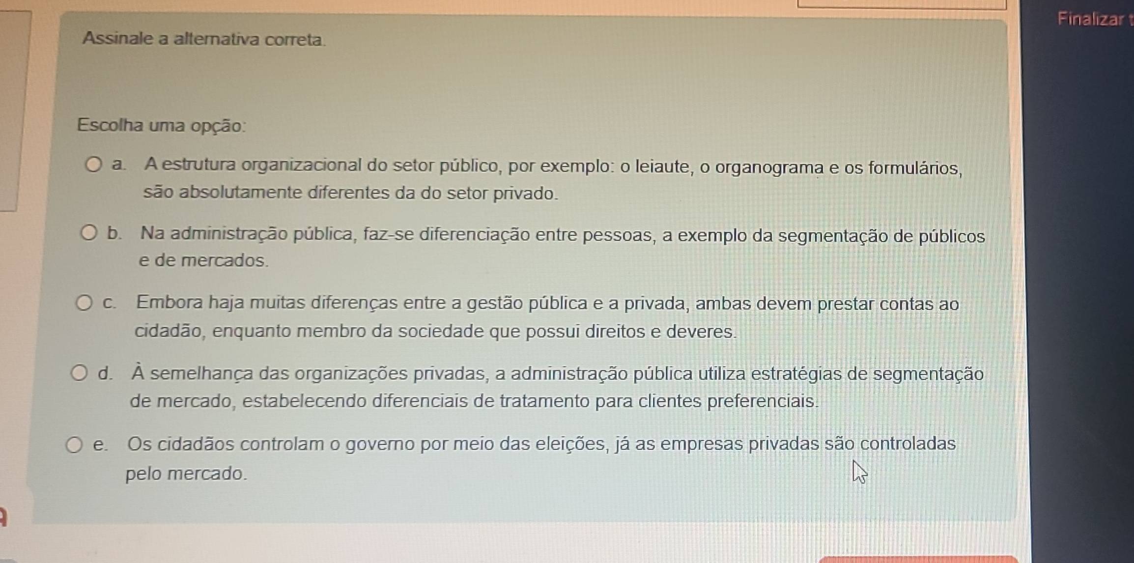 Finalizar
Assinale a alternativa correta.
Escolha uma opção:
a. A estrutura organizacional do setor público, por exemplo: o leiaute, o organograma e os formulários,
são absolutamente diferentes da do setor privado.
b. Na administração pública, faz-se diferenciação entre pessoas, a exemplo da segmentação de públicos
e de mercados.
c. Embora haja muitas diferenças entre a gestão pública e a privada, ambas devem prestar contas ao
cidadão, enquanto membro da sociedade que possui direitos e deveres.
d. À semelhança das organizações privadas, a administração pública utiliza estratégias de segmentação
de mercado, estabelecendo diferenciais de tratamento para clientes preferenciais.
e Os cidadãos controlam o governo por meio das eleições, já as empresas privadas são controladas
pelo mercado.