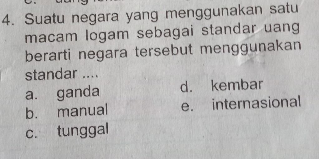 Suatu negara yang menggunakan satu
macam logam sebagai standar uang
berarti negara tersebut menggunakan
standar ....
a. ganda d. kembar
b. manual e. internasional
c. tunggal