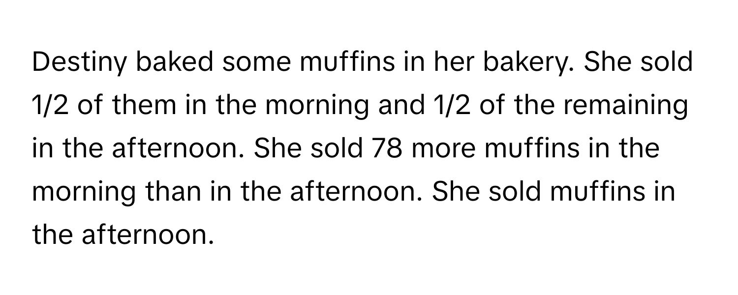 Destiny baked some muffins in her bakery. She sold 1/2 of them in the morning and 1/2 of the remaining in the afternoon. She sold 78 more muffins in the morning than in the afternoon. She sold muffins in the afternoon.