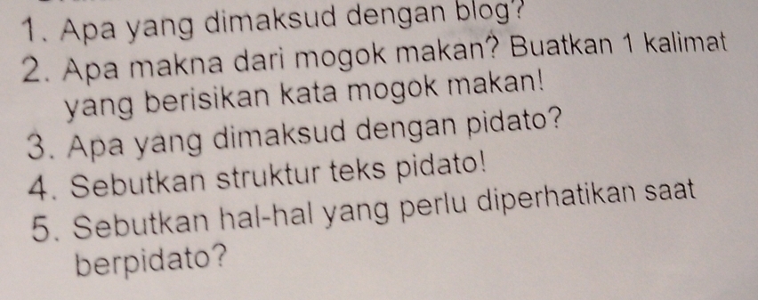 Apa yang dimaksud dengan blog? 
2. Apa makna dari mogok makan? Buatkan 1 kalimat 
yang berisikan kata mogok makan! 
3. Apa yang dimaksud dengan pidato? 
4. Sebutkan struktur teks pidato! 
5. Sebutkan hal-hal yang perlu diperhatikan saat 
berpidato?