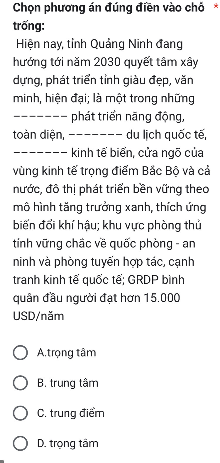 Chọn phương án đúng điền vào chỗ *
trống:
Hiện nay, tỉnh Quảng Ninh đang
hướng tới năm 2030 quyết tâm xây
dựng, phát triển tỉnh giàu đẹp, văn
minh, hiện đại; là một trong những
_phát triển năng động,
toàn diện, ___ du lịch quốc tế,
_kinh tế biển, cửa ngõ của
vùng kinh tế trọng điểm Bắc Bộ và cả
nước, đô thị phát triển bền vững theo
mô hình tăng trưởng xanh, thích ứng
biến đổi khí hậu; khu vực phòng thủ
tỉnh vững chắc về quốc phòng - an
ninh và phòng tuyến hợp tác, cạnh
tranh kinh tế quốc tế; GRDP bình
quân đầu người đạt hơn 15.000
USD/năm
A.trọng tâm
B. trung tâm
C. trung điểm
D. trọng tâm