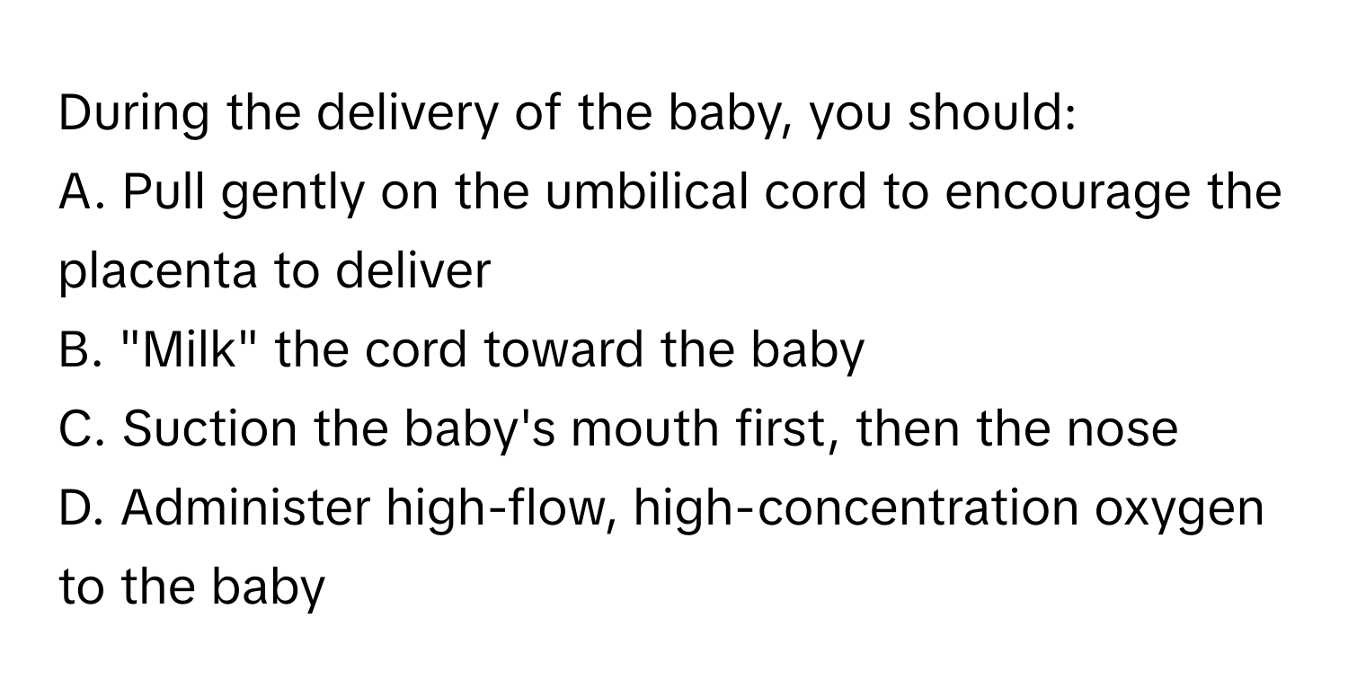 During the delivery of the baby, you should:

A. Pull gently on the umbilical cord to encourage the placenta to deliver
B. "Milk" the cord toward the baby
C. Suction the baby's mouth first, then the nose
D. Administer high-flow, high-concentration oxygen to the baby