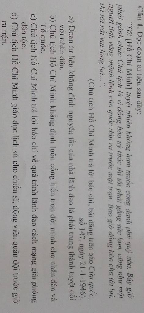 Đọc đoạn tư liệu sau đây: 
''Tôi [Hồ Chí Minh] tuyệt nhiên không ham muốn công danh phú quý nào. Bây giờ 
phái gánh chức Chú tịch là vì đồng bào uỷ thác thì tôi phải gắng sức làm, cũng như một 
người lính vâng mệnh lệnh của quốc dân ra trước mặt trận. Bao giờ đồng bào cho tôi lui, 
thì tôi rất vui lòng lui...''. 
(Chủ tịch Hồ Chí Minh tra lời báo chí, bài đăng trên báo Cứu quốc, 
số 147, ngày 21-1-1946). 
a) Đoạn tư liệu khắng định nguyên tắc của nhà lãnh đạo là phải trung thành tuyệt đối 
với nhân dân. 
b) Chủ tịch Hồ Chí Minh khẳng định luôn cống hiến trọn đời mình cho nhân dân và 
Tổ quốc. 
c) Chủ tịch Hồ Chí Minh trả lời báo chí về quá trình lãnh đạo cách mạng giải phóng 
dân tộc. 
d) Chủ tịch Hồ Chí Minh giáo dục lịch sử cho chiến sĩ, động viên quân đội trước giờ 
ra trận.
