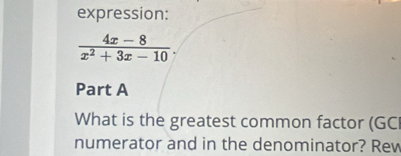 expression:
 (4x-8)/x^2+3x-10 . 
Part A 
What is the greatest common factor (GC 
numerator and in the denominator? Rew