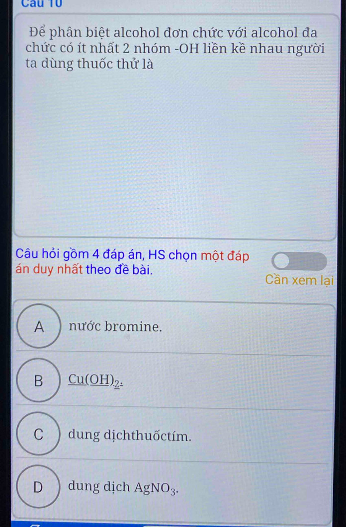 Để phân biệt alcohol đơn chức với alcohol đa
chức có ít nhất 2 nhóm -OH liền kề nhau người
ta dùng thuốc thứ là
Câu hỏi gồm 4 đáp án, HS chọn một đáp
án duy nhất theo đề bài. Cần xem lại
A ) nước bromine.
B _ Cu(_ OH)_2.
C ) dung dịchthuốctím.
D ) dung dịch AgNO_3.