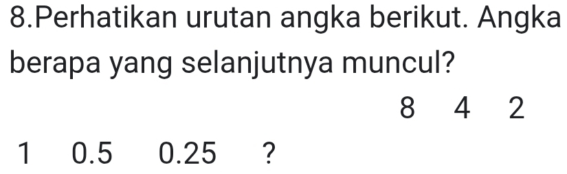 Perhatikan urutan angka berikut. Angka 
berapa yang selanjutnya muncul?
8 4 2
1 0.5 0.25 ?