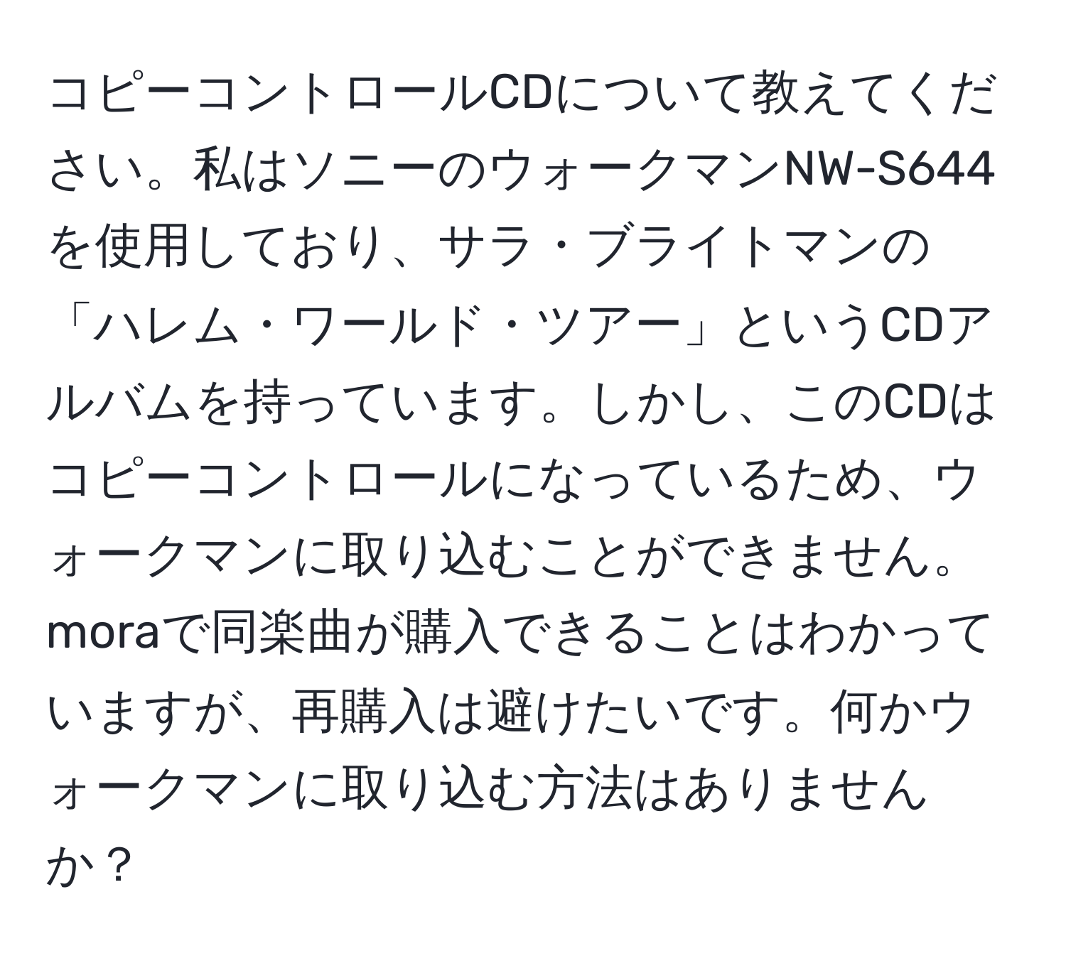 コピーコントロールCDについて教えてください。私はソニーのウォークマンNW-S644を使用しており、サラ・ブライトマンの「ハレム・ワールド・ツアー」というCDアルバムを持っています。しかし、このCDはコピーコントロールになっているため、ウォークマンに取り込むことができません。moraで同楽曲が購入できることはわかっていますが、再購入は避けたいです。何かウォークマンに取り込む方法はありませんか？