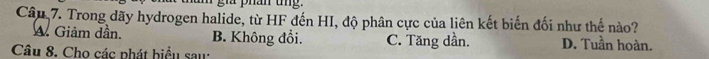 a phân ung.
Câu 7. Trong dãy hydrogen halide, từ HF đến HI, độ phân cực của liên kết biến đối như thế nào?
Giảm dần. B. Không đổi. C. Tăng dần. D. Tuần hoàn.
Câu 8. Cho các phát biểu sau: