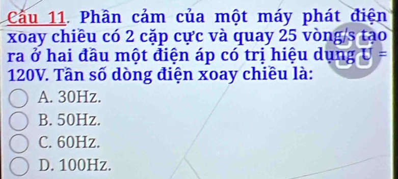 Cầu 11. Phân cảm của một máy phát điện
xoay chiều có 2 cặp cực và quay 25 vòng/s tạo
ra ở hai đầu một điện áp có trị hiệu dụng U=
120V. Tần số dòng điện xoay chiều là:
A. 30Hz.
B. 50Hz.
C. 60Hz.
D. 100Hz.