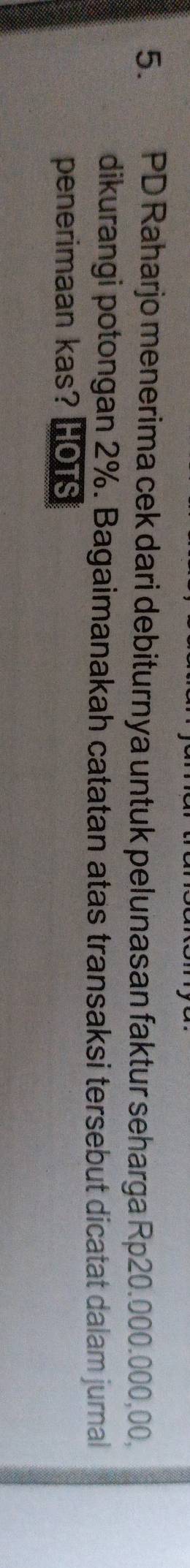 PD Raharjo menerima cek dari debiturnya untuk pelunasan faktur seharga Rp20.000.000,00, 
dikurangi potongan 2%. Bagaimanakah catatan atas transaksi tersebut dicatat dalam jurnal 
penerimaan kas? HOTS