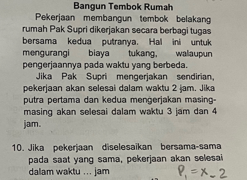 Bangun Tembok Rumah 
Pekerjaan membangun tembok belakang 
rumah Pak Supri dikerjakan secara berbagi tugas 
bersama kedua putranya. Hal ini untuk 
mengurangi biaya tukang, walaupun 
pengerjaannya pada waktu yang berbeda. 
Jika Pak Supri mengerjakan sendirian, 
pekerjaan akan selesai dalam waktu 2 jam. Jika 
putra pertama dan kedua mengerjakan masing- 
masing akan selesai dalam waktu 3 jam dan 4
jam. 
10. Jika pekerjaan diselesaikan bersama-sama 
pada saat yang sama, pekerjaan akan selesai 
dalam waktu ... jam