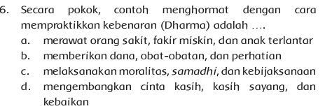 Secara pokok, contoh menghormat dengan cara
mempraktikkan kebenaran (Dharma) adalah ....
a. merawat orang sakit, fakir miskin, dan anak terlantar
b. memberikan dana, obat-obatan, dan perhatian
c. melaksanakan moralitas, samadhi, dan kebijaksanaan
d. mengembangkan cinta kasih, kasih sayang, dan
kebaikan