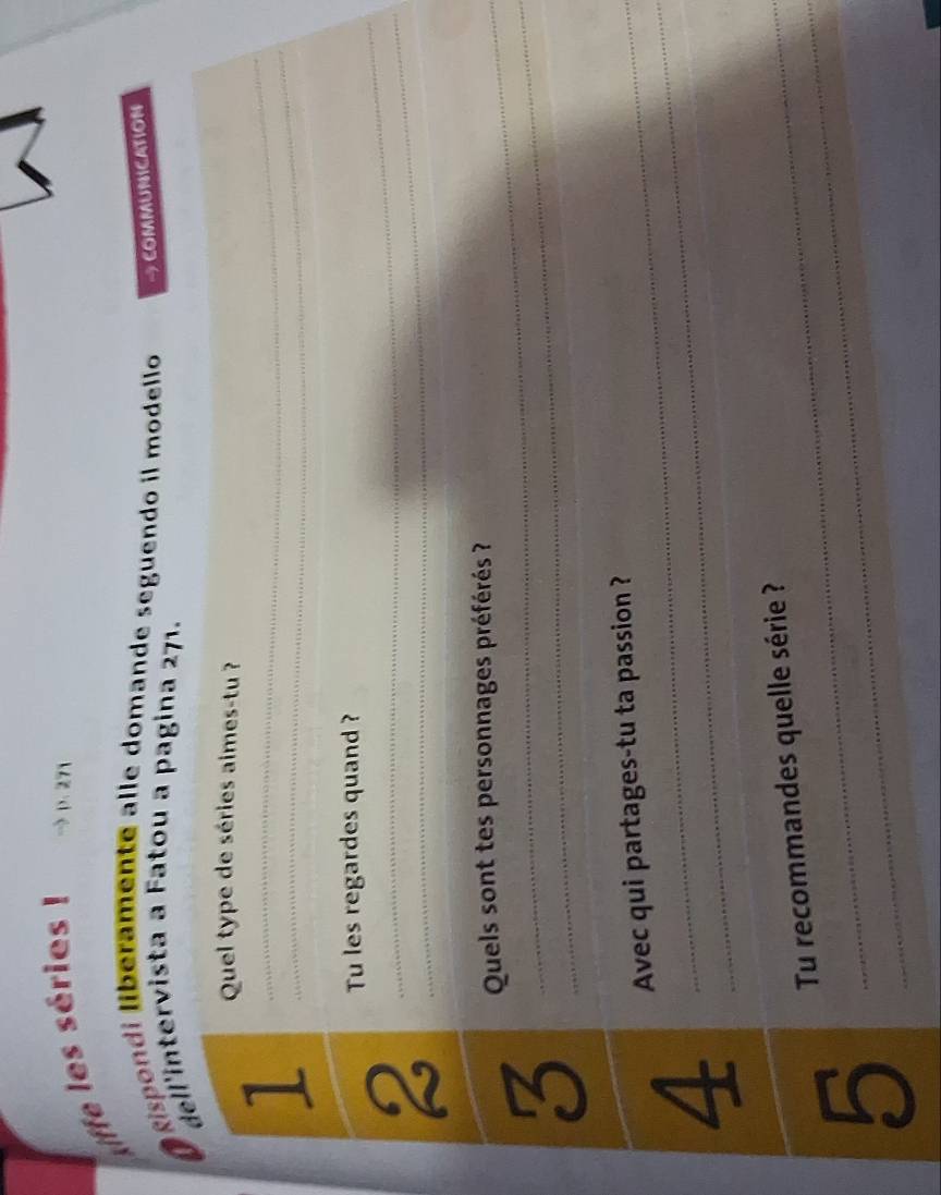 liffe les séries ! → p. 271
O Rispondi liberamente alle domande seguendo il modello → COMMUNICATION 
dell'intervista a Fatou a pagina 271. 
Quel type de séries aimes-tu ? 
__1 
__2 
Tu les regardes quand ? 
_3 
Quels sont tes personnages préférés ? 
_Avec qui partages-tu ta passion ? 
_4 
Tu recommandes quelle série ? 
_5