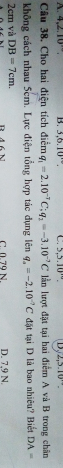 A. 4, 2.10 B. 3, 6.10^(10). C. 5, 5.10^(10). D. 2, 5.10
Câu 38. Cho hai điện tích điểm q_1=2.10^(-7)C; q_2=-3.10^(-7)C lần lượt đặt tại hai điểm A và B trong chân
không cách nhau 5cm. Lực điện tổng hợp tác dụng lên q_o=-2.10^(-7)C đặt tại D là bao nhiêu? Biết DA=
2cm và DB=7cm.
R 46 N C. 0.79 N. D. 7,9 N.