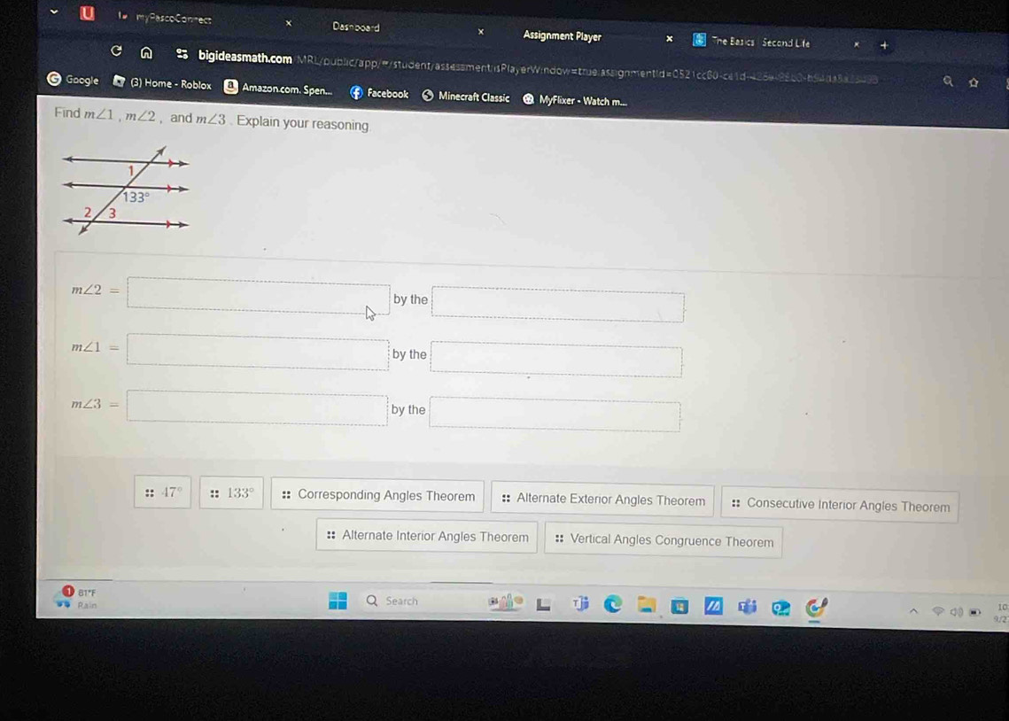 I# myPascoConnect Dashboard Assignment Player he Basics  Second Life
bigideasmath.com/MRL/public/app/"/student/assessment/sPlayerW:ndow=true:assignmentid=0521cc80-ce1 N0 9 15   =9
Google (3) Home - Roblox  Amazon.com. Spen... Facebook  Minecraft Classic MyFlixer - Watch m...
Find m∠ 1,m∠ 2 ,and m∠ 3 Explain your reasoning
m∠ 2=□ by the □
m∠ 1=□ by the □
m∠ 3=□ by the □
:: 47° :: 133° == Corresponding Angles Theorem : Alternate Exterior Angles Theorem :: Consecutive Interior Angles Theorem
: Alternate Interior Angles Theorem :: Vertical Angles Congruence Theorem
BT*F
Rain Search
10
9/2