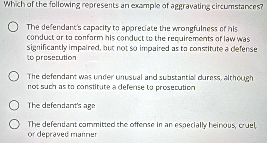 Which of the following represents an example of aggravating circumstances?
The defendant’s capacity to appreciate the wrongfulness of his
conduct or to conform his conduct to the requirements of law was
significantly impaired, but not so impaired as to constitute a defense
to prosecution
The defendant was under unusual and substantial duress, although
not such as to constitute a defense to prosecution
The defendant’s age
The defendant committed the offense in an especially heinous, cruel,
or depraved manner