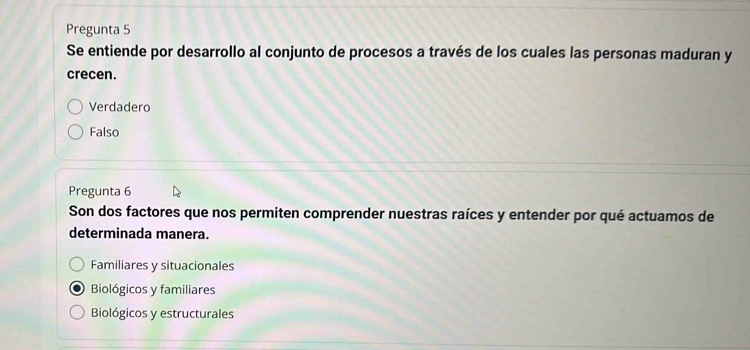 Pregunta 5
Se entiende por desarrollo al conjunto de procesos a través de los cuales las personas maduran y
crecen.
Verdadero
Falso
Pregunta 6
Son dos factores que nos permiten comprender nuestras raíces y entender por qué actuamos de
determinada manera.
Familiares y situacionales
Biológicos y familiares
Biológicos y estructurales