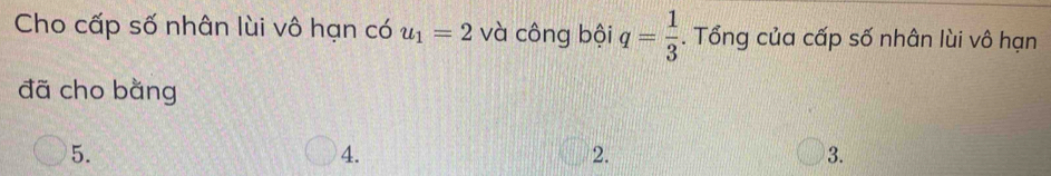 Cho cấp số nhân lùi vô hạn có u_1=2 và công bội q= 1/3 . Tổng của cấp số nhân lùi vô hạn
đã cho bằng
5.
4.
2.
3.