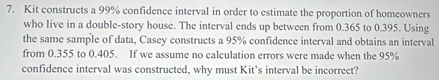 Kit constructs a 99% confidence interval in order to estimate the proportion of homeowners 
who live in a double-story house. The interval ends up between from 0.365 to 0.395. Using 
the same sample of data, Casey constructs a 95% confidence interval and obtains an interval 
from 0.355 to 0.405. If we assume no calculation errors were made when the 95%
confidence interval was constructed, why must Kit’s interval be incorrect?