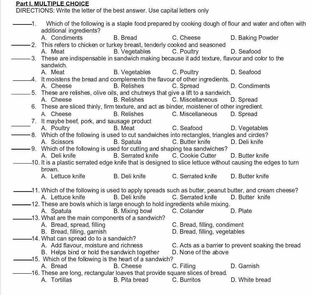 DIRECTIONS: Write the letter of the best answer. Use capital letters only
_1. Which of the following is a staple food prepared by cooking dough of flour and water and often with
additional ingredients?
A. Condiments B. Bread C. Cheese D. Baking Powder
_2. This refers to chicken or turkey breast, tenderly cooked and seasoned
A. Meat B. Vegetables C. Poultry D. Seafood
_3. These are indispensable in sandwich making because it add texture, flavour and color to the
sandwich.
A. Meat B. Vegetables C. Poultry D. Seafood
_4. It moistens the bread and complements the flavour of other ingredients.
A. Cheese B. Relishes C. Spread D. Condiments
_5. These are relishes, olive oils, and chutneys that give a lift to a sandwich.
A. Cheese B. Relishes C. Miscellaneous D. Spread
6. These are sliced thinly, firm texture, and act as binder, moistener of other ingredient.
A. Cheese B. Relishes C. Miscellaneous D. Spread
_
7. It maybe beef, pork, and sausage product
_
A. Poultry B. Meat C. Seafood D. Vegetables
8. Which of the following is used to cut sandwiches into rectangles, triangles and circles?
A. Scissors B. Spatula C. Butter knife D. Deli knife
_9. Which of the following is used for cutting and shaping tea sandwiches?
A. Deli knife B. Serrated knife C. Cookie Cutter D. Butter knife
_10. It is a plastic serrated edge knife that is designed to slice lettuce without causing the edges to turn
brown.
A. Lettuce knife B. Deli knife C. Serrated knife D. Butter knife
_11. Which of the following is used to apply spreads such as butter, peanut butter, and cream cheese?
A. Lettuce knife B. Deli knife C. Serrated knife D. Butter knife
_12. These are bowls which is large enough to hold ingredients while mixing.
A. Spatula B. Mixing bowl C. Colander D. Plate
_13. What are the main components of a sandwich?
A. Bread, spread, filling C. Bread, filling, condiment
B. Bread, filling, garnish D. Bread, filling, vegetables
_14. What can spread do to a sandwich?
A. Add flavour, moisture and richness C. Acts as a barrier to prevent soaking the bread
B. Helps bind or hold the sandwich together D. None ofthe above
_15. Which of the following is the heart of a sandwich?
A. Bread B. Cheese C. Filling D. Garnish
_16. These are long, rectangular loaves that provide square slices of bread.
A. Tortillas B. Pita bread C. Burritos D. White bread