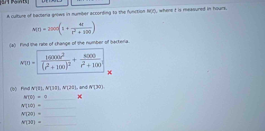 A culture of bacteria grows in number according to the function N(t) , where t is measured in hours.
N(t)=2000(1+ 4t/t^2+100 )
(a) Find the rate of change of the number of bacteria.
N(t)= frac 16000t^2(t^2+100)^2+ 8000/t^2+100 
(b) Find N'(0), N'(10), N'(20) , and N'(30). 
_ N'(0)=0
×
N'(10)= _ 
_ N'(20)=
_ N'(30)=