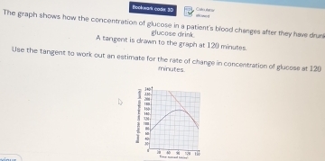 Bookwark code 30 alowed 
The graph shows how the concentration of glucose in a patient's blood changes after they have drunk 
glucose drink 
A tangent is drawn to the graph at 12() minutes. 
Use the tangent to work out an estimate for the rate of change in concentration of glucose at 120
minutes.
20
'
H
M
t