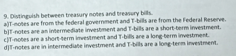 Distinguish between treasury notes and treasury bills.
a)T-notes are from the federal government and T-bills are from the Federal Reserve.
b)T-notes are an intermediate investment and T-bills are a short-term investment.
c)T-notes are a short-term investment and T-bills are a long-term investment.
d)T-notes are in intermediate investment and T-bills are a long-term investment.